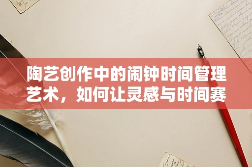 陶艺创作中的闹钟时间管理艺术，如何让灵感与时间赛跑？