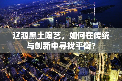 辽源黑土陶艺，如何在传统与创新中寻找平衡？