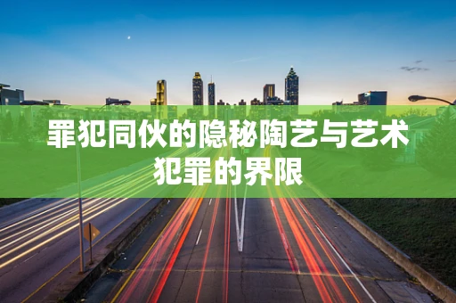 罪犯同伙的隐秘陶艺与艺术犯罪的界限