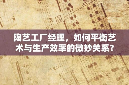 陶艺工厂经理，如何平衡艺术与生产效率的微妙关系？