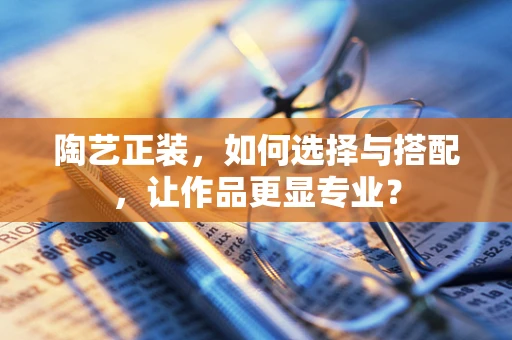 陶艺正装，如何选择与搭配，让作品更显专业？