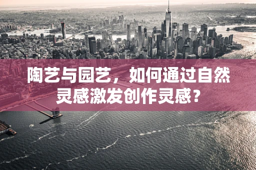 陶艺与园艺，如何通过自然灵感激发创作灵感？
