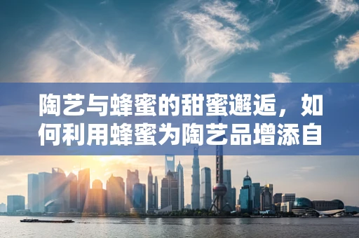 陶艺与蜂蜜的甜蜜邂逅，如何利用蜂蜜为陶艺品增添自然光泽？