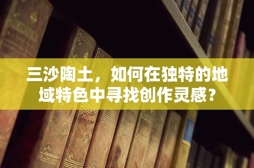 三沙陶土，如何在独特的地域特色中寻找创作灵感？