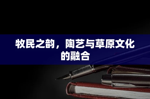 牧民之韵，陶艺与草原文化的融合