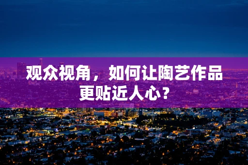 观众视角，如何让陶艺作品更贴近人心？