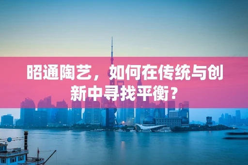 昭通陶艺，如何在传统与创新中寻找平衡？