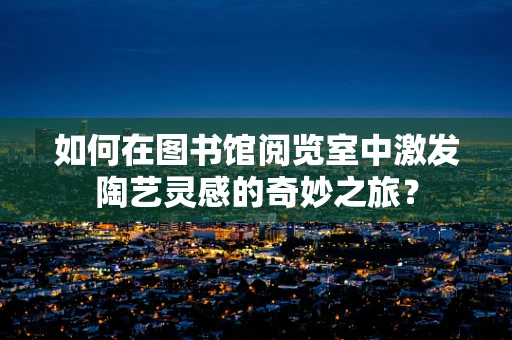 如何在图书馆阅览室中激发陶艺灵感的奇妙之旅？