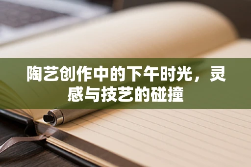 陶艺创作中的下午时光，灵感与技艺的碰撞