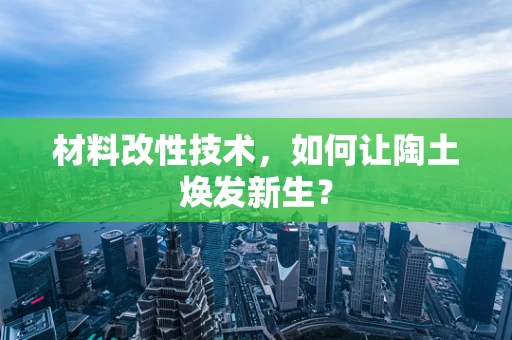 材料改性技术，如何让陶土焕发新生？