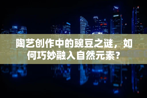 陶艺创作中的豌豆之谜，如何巧妙融入自然元素？