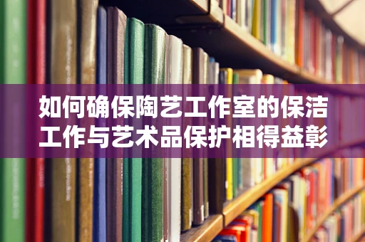 如何确保陶艺工作室的保洁工作与艺术品保护相得益彰？