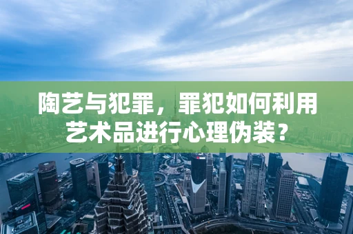 陶艺与犯罪，罪犯如何利用艺术品进行心理伪装？
