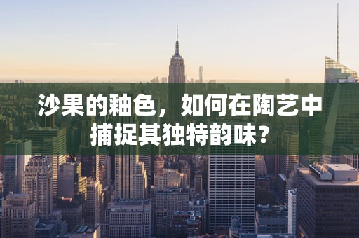 沙果的釉色，如何在陶艺中捕捉其独特韵味？