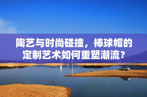陶艺与时尚碰撞，棒球帽的定制艺术如何重塑潮流？