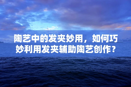 陶艺中的发夹妙用，如何巧妙利用发夹辅助陶艺创作？