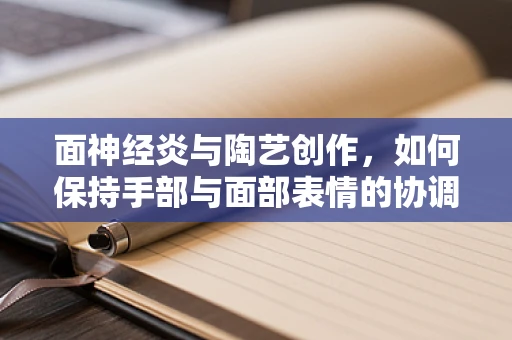 面神经炎与陶艺创作，如何保持手部与面部表情的协调？