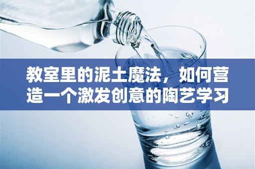 教室里的泥土魔法，如何营造一个激发创意的陶艺学习环境？