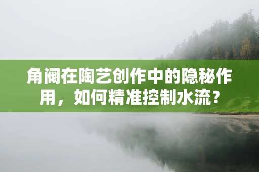 角阀在陶艺创作中的隐秘作用，如何精准控制水流？