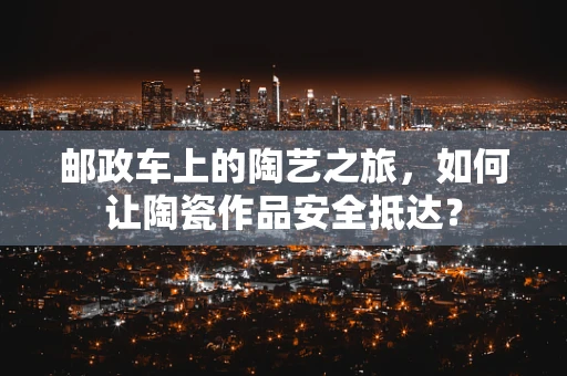 邮政车上的陶艺之旅，如何让陶瓷作品安全抵达？