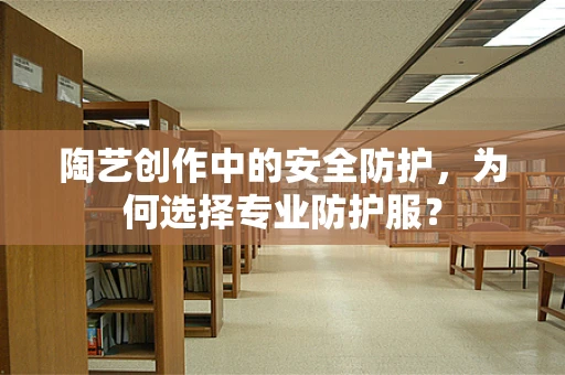 陶艺创作中的安全防护，为何选择专业防护服？