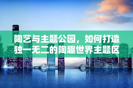 陶艺与主题公园，如何打造独一无二的陶趣世界主题区？
