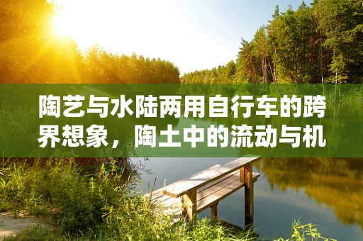 陶艺与水陆两用自行车的跨界想象，陶土中的流动与机械的平衡