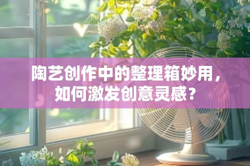 陶艺创作中的整理箱妙用，如何激发创意灵感？