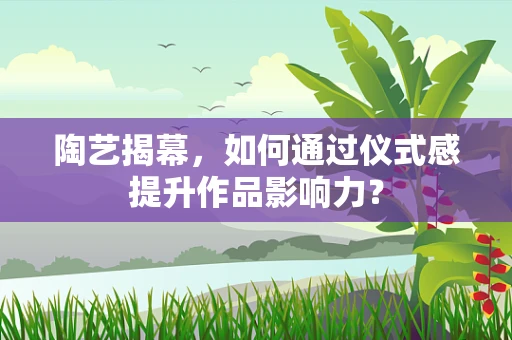 陶艺揭幕，如何通过仪式感提升作品影响力？