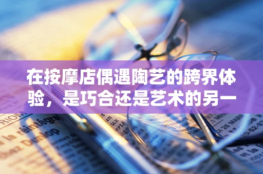 在按摩店偶遇陶艺的跨界体验，是巧合还是艺术的另一种‘捏’法？