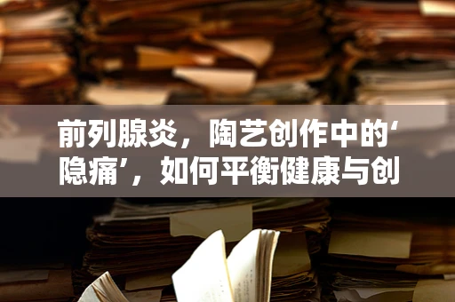 前列腺炎，陶艺创作中的‘隐痛’，如何平衡健康与创作激情？