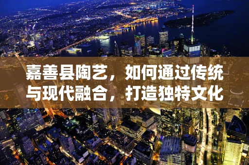 嘉善县陶艺，如何通过传统与现代融合，打造独特文化地标？