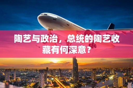 陶艺与政治，总统的陶艺收藏有何深意？