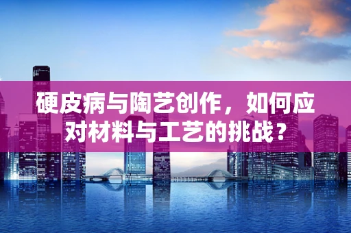 硬皮病与陶艺创作，如何应对材料与工艺的挑战？