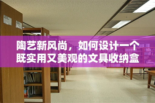 陶艺新风尚，如何设计一个既实用又美观的文具收纳盒？