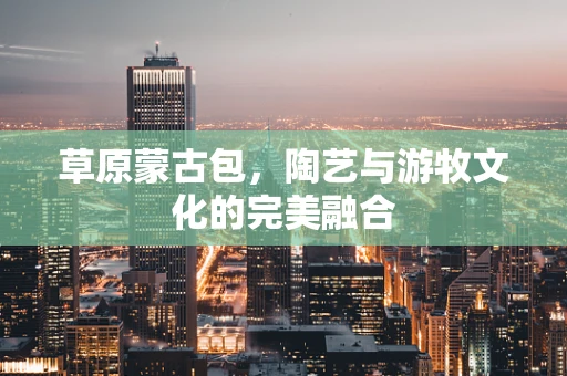 草原蒙古包，陶艺与游牧文化的完美融合