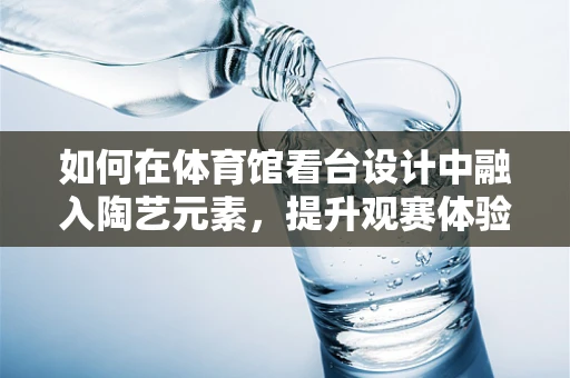 如何在体育馆看台设计中融入陶艺元素，提升观赛体验？