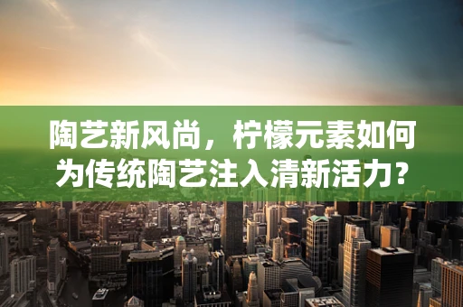 陶艺新风尚，柠檬元素如何为传统陶艺注入清新活力？