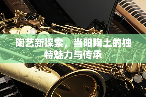 陶艺新探索，当阳陶土的独特魅力与传承