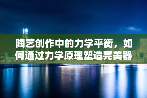 陶艺创作中的力学平衡，如何通过力学原理塑造完美器皿？