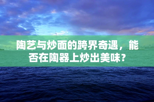 陶艺与炒面的跨界奇遇，能否在陶器上炒出美味？