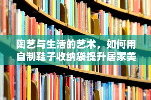 陶艺与生活的艺术，如何用自制鞋子收纳袋提升居家美学？