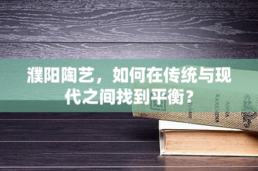 濮阳陶艺，如何在传统与现代之间找到平衡？