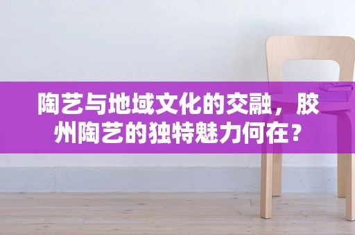 陶艺与地域文化的交融，胶州陶艺的独特魅力何在？