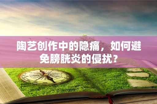 陶艺创作中的隐痛，如何避免膀胱炎的侵扰？