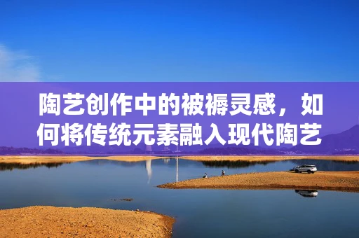 陶艺创作中的被褥灵感，如何将传统元素融入现代陶艺设计？