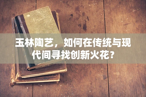 玉林陶艺，如何在传统与现代间寻找创新火花？