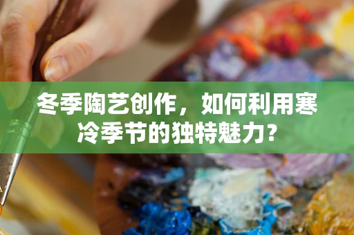 冬季陶艺创作，如何利用寒冷季节的独特魅力？