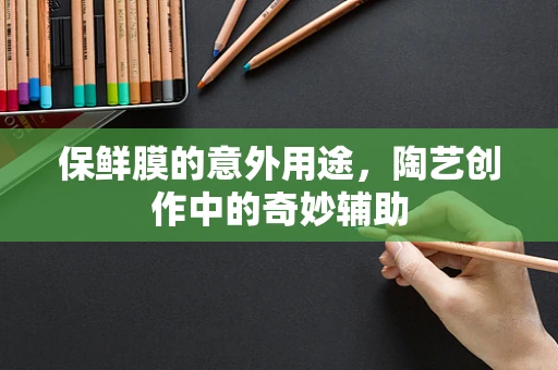 保鲜膜的意外用途，陶艺创作中的奇妙辅助