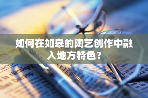 如何在如皋的陶艺创作中融入地方特色？